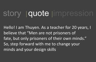 1story quote impression
Hello! I am Thuyen. As a teacher for 20 years, I
believe that Men are not prisoners of
fate, but only prisoners of their own minds.
So, step forward with me to change your
minds and your design skills
 