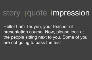 1story quote impression
Hello! I am Thuyen, your teacher of
presentation course. Now, please look at
the people sitting next to you. Some of you
are not going to pass the test
 