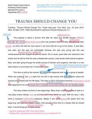 Karla Paulina García Bucio 
Professor Paula Zulaica 
Blended PCI Level 7 
September 28 
th, 2014 
Very good ideas. I see a lot of potential in your writing. Please 
pay attention to my corrections. 
Please let me know if you need me to explain anything. 
TRAUMA SHOULD CHANGE YOU 
Christina. "Trauma Should Change You." Audio blog post. True Story. N.p., 23 June 2014. 
Web. 28 Sept. 2014. <http://truestorytime.org/trauma-should-change-you-1/>. 
informal suffffering from 
which is 
This podcast is about a woman who tells her story of a terrible disease that was 
Since high school 
basically like cancer. From High School she had problems that normally only gives to older 
men, so when she told her mom about it, her mom told her to go to the doctor. A year later, 
she went, but she was not comfortable because she was very young and she was 
embarrassed so she stopped to visit the doctor. Six or seven years later she returned to the 
doctor and he told her that this was a disease like cancer so she would need several surgeries. 
Now, and after going through the whole process of doctors and surgeries, she lives in a new 
place where no one knows her. It is like start again. 
This story is told by the woman, she tells what happened with her to a group of people. 
When she explains, she start right from her life in high school, then she told them about the 
process and finished with her life today. This story is told in first person because they are facts 
that happened to her and it shows this in a friendly environment where she can develop easily. 
This story makes me think of new beginnings. Many times, we all would like to start in a 
new place where nobody know us and they don't know about our past. With the story, I also 
think in everyone that suffer a diseases. Maybe if she would visited the doctor from the 
beginning, she had not needed surgery. And actually I think that it's a lesson that we should 
learn, if we let things go, it will be worse. 
- Careful repeating "that" too many times. 
- Study other consequence connectors to use instead of "so" 
suffffered by 
people 
because of this going to 
and 
starting 
it 
starts 
You need to decide if you are going to narrate in 
Present or in Past. It is very bad writing if you 
mix both styles. 
she 
everything was real and 
it confusing sentence 
knows 
of suffffering from 
had 
gone to 
wouldn't have needed 
, they can get worse. 
 