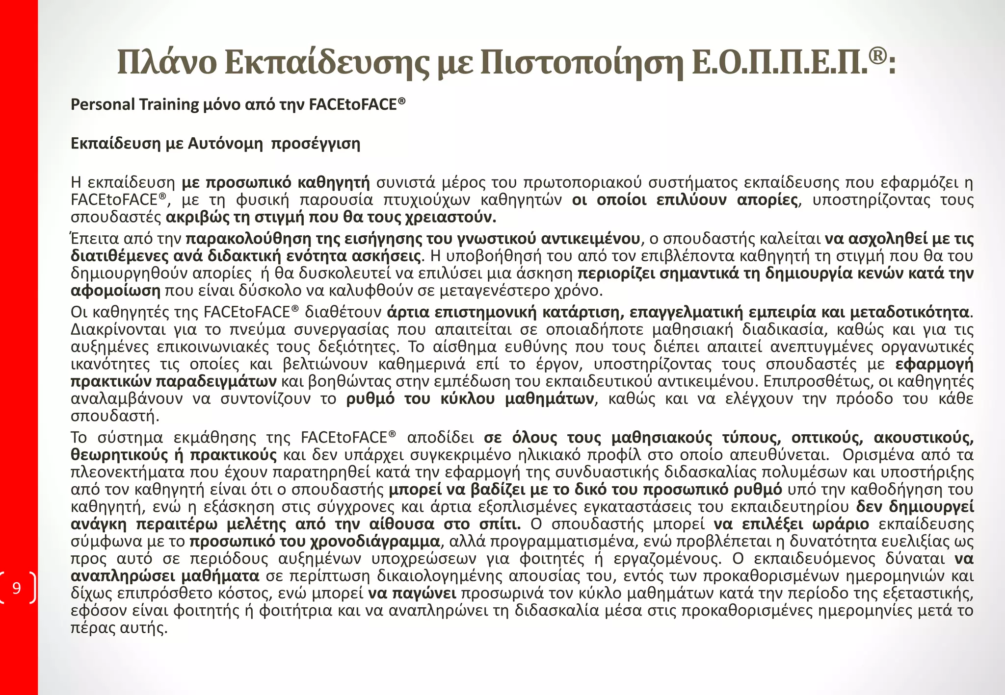 Καταρτισμένων στελεχών, ικανών να ανταποκριθούν στις απαιτήσεις της σύγχρονης αγοράς
εργασίας, για αυτό το λόγο προτείνουμε ανεπιφύλακτα το εκπαιδευτικό λογισμικό
FACEtoFACE…
Ψηφιακή παρακολούθηση
“FACEtoFACE”. .
Ασκήσεις & Αρχεία
εξάσκησης
Πιστοποίηση μέσω εργασίας
Μέλημά μας,
Είναι το πιο σύγχρονο και αποδοτικό σύστημα
διδασκαλίας που παρέχει αποδεδειγμένα
Κατάρτιση στη μάθηση σε Επαγγελματίες,
Φοιτητές, Πτυχιούχους Α.Ε.Ι και ΤΕΙ, αφενός
διότι η διδασκαλία είναι αναλυτική, φυσική,
μεταδοτική και αφετέρου, στο γεγονός ότι σε
κάθε διδασκαλία ακολουθούν ασκήσεις με τα
αρχεία εξάσκησης για πρακτική εξάσκηση.
Άμεση Έναρξη.
Εγγράφεσαι και
ξεκινάς
οποιαδήποτε
ημέρα και ώρα
Αποδοτικό και Πρωτοπόρο, το
Εκπαιδευτικό μας λογισμικό.
Όλες οι εισηγήσεις είναι
Videoηχογραφημένες.
Σημαίνει ότι παρακολουθείς την
εισήγηση όσες φορές θέλεις,
μπορείς να την σταματάς, να την
πηγαίνεις εμπρός ή πίσω, να
κρατάς αναλυτικές σημειώσεις.
…με την ολοκλήρωση
από το χώρο
που παρακολουθείτε τα
μαθήματα, από το σπίτι σας, ή το
γραφείο σας.
Ακολουθούν Ασκήσεις. Για κάθε άσκηση
υπάρχει αναλυτικά ο τρόπος με τον οποίο
λύνεται, βλέπεις αν έχεις ακολουθήσει
αναλυτικά τα βήματα. Οι ασκήσεις είναι
απαραίτητες για να αφομοιώσεις την κάθε
εισήγηση. Και στο σημείο αυτό κάνουμε
τη διαφορά.
*Aσκήσεις και πιστοποίηση
εγκεκριμένη, βρίσκεις μόνο
σε εμάς, Video, συναντάς
παντού.
 