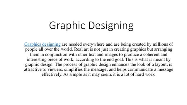 Graphic Designing
Graphics designing are needed everywhere and are being created by millions of
people all over the world. Real art is not just in creating graphics but arranging
them in conjunction with other text and images to produce a coherent and
interesting piece of work, according to the end goal. This is what is meant by
graphic design. The process of graphic design enhances the look of a layout, is
attractive to viewers, simplifies the message, and helps communicate a message
effectively. As simple as it may seem, it is a lot of hard work.
 
