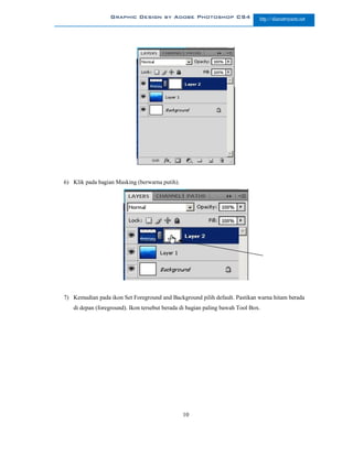 Graphic Design by Adobe Photoshop CS4                       http://slametriyanto.net




6) Klik pada bagian Masking (berwarna putih).




7) Kemudian pada ikon Set Foreground and Background pilih default. Pastikan warna hitam berada
   di depan (foreground). Ikon tersebut berada di bagian paling bawah Tool Box.




                                                10
 