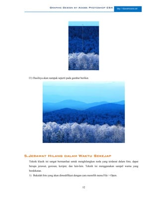 Graphic Design by Adobe Photoshop CS4                     http://slametriyanto.net




 11) Hasilnya akan nampak seperti pada gambar berikut.




5.Jerawat Hilang dalam Waktu Sekejap
  Teknik klasik ini sangat bermanfaat untuk menghilangkan noda yang terdaoat dalam foto, dapat
  berupa jerawat, goresan, keriput, dan lain-lain. Teknik ini menggunakan sampel warna yang
  berdekatan.
  1) Bukalah foto yang akan dimodifikasi dengan cara memilih menu File > Open.



                                                12
 