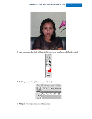 Graphic Design by Adobe Photoshop CS4                        http://slametriyanto.net




4) Agar bagian yang akan diedit kelihatan lebih jelas, perbesar tampilannya. Aktifkan Zoom tool.




5) Pada bagian option bar, pilih ikon zoom (tanda plus).




6) Klik pada area yang akan diperbesar tampilannya.

                                                14
 