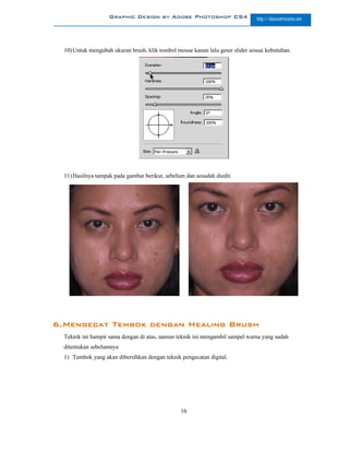 Graphic Design by Adobe Photoshop CS4                       http://slametriyanto.net




  10) Untuk mengubah ukuran brush, klik tombol mouse kanan lalu geser slider sesuai kebutuhan.




  11) Hasilnya tampak pada gambar berikut, sebelum dan sesudah diedit.




6.Mengecat Tembok dengan Healing Brush
  Teknik ini hampir sama dengan di atas, namun teknik ini mengambil sampel warna yang sudah
  ditentukan sebelumnya
  1) Tembok yang akan dibersihkan dengan teknik pengecatan digital.




                                                 16
 