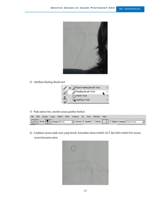 Graphic Design by Adobe Photoshop CS4                   http://slametriyanto.net




2) Aktifkan Healing Brush tool




3) Pada option bar, aturlah sesuai gambar berikut.




4) Letakkan mouse pada area yang bersih, kemudian tekan tombol ALT dan klik tombol kiri mouse
    secara bersama-sama.




                                                17
 