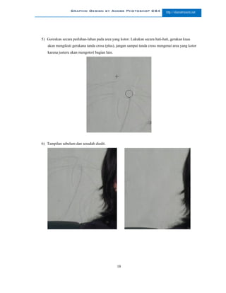 Graphic Design by Adobe Photoshop CS4                       http://slametriyanto.net




5) Goreskan secara perlahan-lahan pada area yang kotor. Lakukan secara hati-hati, gerakan kuas
   akan mengikuti gerakana tanda cross (plus), jangan sampai tanda cross mengenai area yang kotor
   karena justeru akan mengotori bagian lain.




6) Tampilan sebelum dan sesudah diedit.




                                                18
 