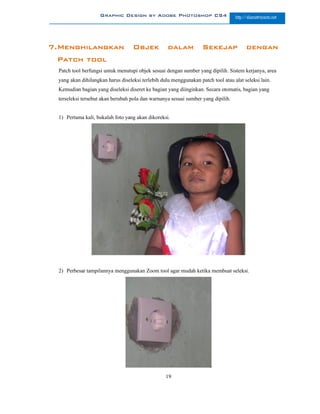 Graphic Design by Adobe Photoshop CS4                         http://slametriyanto.net




7.Menghilangkan                     Objek           dalam           Sekejap              dengan
 Patch tool
  Patch tool berfungsi untuk menutupi objek sesuai dengan sumber yang dipilih. Sistem kerjanya, area
  yang akan dihilangkan harus diseleksi terlebih dulu menggunakan patch tool atau alat seleksi lain.
  Kemudian bagian yang diseleksi diseret ke bagian yang diinginkan. Secara otomatis, bagian yang
  terseleksi tersebut akan berubah pola dan warnanya sesuai sumber yang dipilih.


  1) Pertama kali, bukalah foto yang akan dikoreksi.




  2) Perbesar tampilannya menggunakan Zoom tool agar mudah ketika membuat seleksi.




                                                   19
 