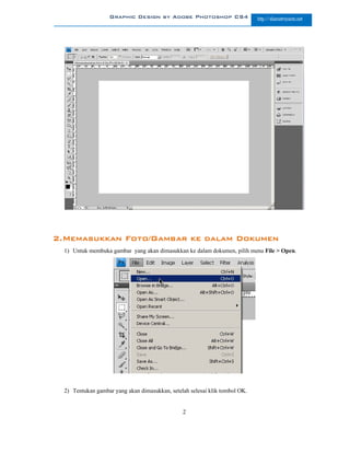 Graphic Design by Adobe Photoshop CS4                     http://slametriyanto.net




2.Memasukkan Foto/Gambar ke dalam Dokumen
  1) Untuk membuka gambar yang akan dimasukkan ke dalam dokumen, pilih menu File > Open.




  2) Tentukan gambar yang akan dimasukkan, setelah selesai klik tombol OK.


                                                2
 