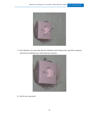 Graphic Design by Adobe Photoshop CS4                     http://slametriyanto.net




7) Perlu diketahui, area yang telah dikoreksi terkadang masih terdapat noda yang belum sempurna,
    oleh karena itu diabaikan saja. Seleksi pada area yang lain.




8) Seret ke area yang bersih.




                                                  21
 