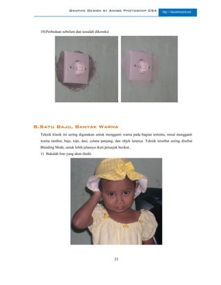 Graphic Design by Adobe Photoshop CS4                      http://slametriyanto.net




  10) Perbedaan sebelum dan sesudah dikoreksi




8.Satu Baju, Banyak Warna
  Teknik klasik ini sering digunakan untuk mengganti warna pada bagian tertentu, misal mengganti
  warna rambut, baju, topi, dasi, celana panjang, dan objek lainnya. Teknik tersebut sering disebut
  Blending Mode, untuk lebih jelasnya ikuti petunjuk berikut..
  1) Bukalah foto yang akan diedit.




                                                   23
 