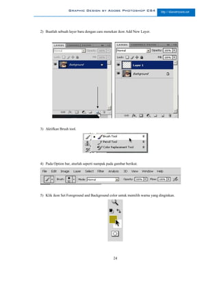 Graphic Design by Adobe Photoshop CS4                    http://slametriyanto.net




2) Buatlah sebuah layer baru dengan cara menekan ikon Add New Layer.




3) Aktifkan Brush tool.




4) Pada Option bar, aturlah seperti nampak pada gambar berikut.




5) Klik ikon Set Foreground and Background color untuk memilih warna yang dinginkan.




                                               24
 