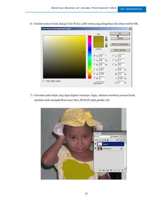 Graphic Design by Adobe Photoshop CS4                       http://slametriyanto.net




6) Setelah muncul kotak dialog Color Picker, pilih warna yang diinginkan lalu tekan tombol OK.




7) Goreskan pada objek yang ingin diganti warnanya. Ingat, sebelum membuat goresan brush,
   pastikan telah mengaktifkan Layer baru, BUKAN pada gambar asli.




                                               25
 