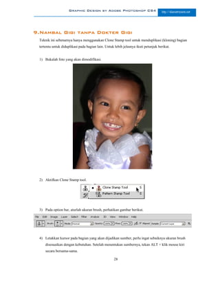 Graphic Design by Adobe Photoshop CS4                          http://slametriyanto.net




9.Nambal Gigi tanpa Dokter Gigi
 Teknik ini sebenarnya hanya menggunakan Clone Stamp tool untuk menduplikasi (kloning) bagian
 tertentu untuk diduplikasi pada bagian lain. Untuk lebih jelasnya ikuti petunjuk berikut.


 1) Bukalah foto yang akan dimodifikasi.




 2) Aktifkan Clone Stamp tool.




 3) Pada option bar, aturlah ukuran brush, perhatikan gambar berikut.




 4) Letakkan kursor pada bagian yang akan dijadikan sumber, perlu ingat sebaiknya ukuran brush
     disesuaikan dengan kebutuhan. Setelah menentukan sumbernya, tekan ALT + klik mouse kiri
     secara bersama-sama.

                                                    28
 