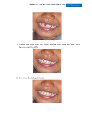 Graphic Design by Adobe Photoshop CS4              http://slametriyanto.net




5) Letakkan pada bagian tujuan yang “bolong” lalu klik tombol mouse kiri. Ingat!, jangan
   digoreskan tetapi cukup diklik.




6) Hasil penambalan gigi tanpa dokter gigi.




                                              29
 
