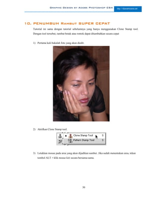 Graphic Design by Adobe Photoshop CS4                        http://slametriyanto.net




10. PENUMBUH Rambut SUPER CEPAT
   Tutorial ini sama dengan tutorial sebelumnya yang hanya menggunakan Clone Stamp tool.
   Dengan tool tersebut, rambut botak atau rontok dapat ditumbuhkan secara cepat


   1) Pertama kali bukalah foto yang akan diedit.




   2) Aktifkan Clone Stamp tool.




   3) Letakkan mouse pada area yang akan dijadikan sumber. Jika sudah menentukan area, tekan
      tombol ALT + klik mouse kiri secara bersama-sama.




                                               30
 