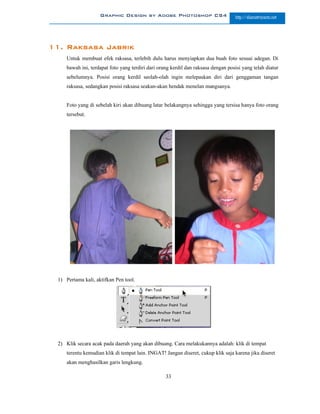 Graphic Design by Adobe Photoshop CS4                          http://slametriyanto.net




11. Raksasa Jabrik
     Untuk membuat efek raksasa, terlebih dulu harus menyiapkan dua buah foto sesuai adegan. Di
     bawah ini, terdapat foto yang terdiri dari orang kerdil dan raksasa dengan posisi yang telah diatur
     sebelumnya. Posisi orang kerdil seolah-olah ingin melepaskan diri dari genggaman tangan
     raksasa, sedangkan posisi raksasa seakan-akan hendak menelan mangsanya.


     Foto yang di sebelah kiri akan dibuang latar belakangnya sehingga yang tersisa hanya foto orang
     tersebut.




 1) Pertama kali, aktifkan Pen tool.




 2) Klik secara acak pada daerah yang akan dibuang. Cara melakukannya adalah: klik di tempat
     terentu kemudian klik di tempat lain. INGAT! Jangan diseret, cukup klik saja karena jika diseret
     akan menghasilkan garis lengkung.

                                                   33
 