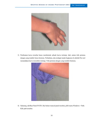 Graphic Design by Adobe Photoshop CS4                         http://slametriyanto.net




3) Pembuatan kurva tersebut harus membentuk sebuah kurva tertutup. Jadi, antara titik pertama
   dengan yang terakhir harus bertemu. Perhatikan, jika terdapat tanda lingkaran di sebelah Pen tool
   menandakan kurva tersembut tertutup. Titik pertama dengan yang terakhir bertemu.




4) Sekarang, aktifkan Panel PATH. Jika belum muncul panel tersebut, pilih menu Windows > Path.
   Klik path tersebut.



                                                34
 
