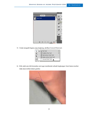 Graphic Design by Adobe Photoshop CS4                       http://slametriyanto.net




5) Untuk mengedit bagian yang lengkung, aktifkan Convert Point tool.




6) Klik salah satu titik kemudian seret agar membentuk sebuah lengkungan. Garis bantu tersebut
   tidak akan terlihat dalam gambar.




                                               35
 