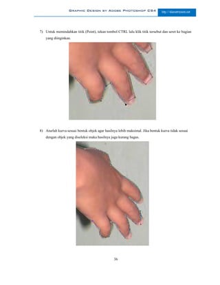 Graphic Design by Adobe Photoshop CS4                       http://slametriyanto.net




7) Untuk memindahkan titik (Point), tekan tombol CTRL lalu klik titik tersebut dan seret ke bagian
   yang diinginkan.




8) Aturlah kurva sesuai bentuk objek agar hasilnya lebih maksimal. Jika bentuk kurva tidak sesuai
   dengan objek yang diseleksi maka hasilnya juga kurang bagus.




                                                36
 