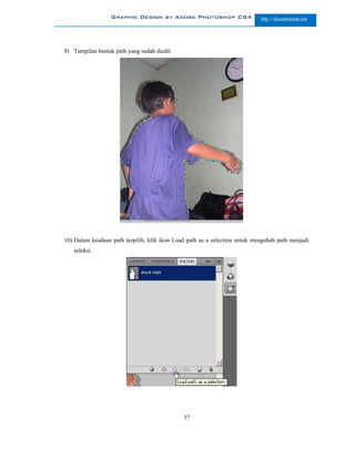 Graphic Design by Adobe Photoshop CS4                     http://slametriyanto.net




9) Tampilan bentuk path yang sudah diedit.




10) Dalam keadaan path terpilih, klik ikon Load path as a selection untuk mengubah path menjadi
   seleksi.




                                              37
 