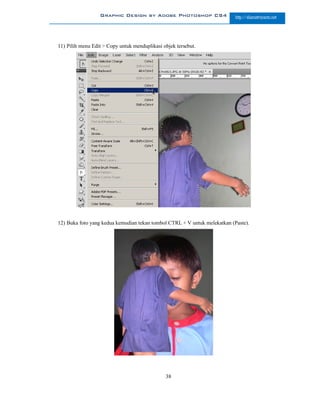 Graphic Design by Adobe Photoshop CS4                    http://slametriyanto.net




11) Pilih menu Edit > Copy untuk menduplikasi objek tersebut.




12) Buka foto yang kedua kemudian tekan tombol CTRL + V untuk melekatkan (Paste).




                                               38
 