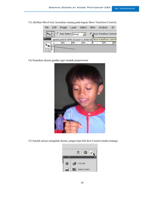 Graphic Design by Adobe Photoshop CS4                       http://slametriyanto.net




13) Aktifkan Movel tool, kemudian centang pada bagian Show Transform Controls.




14) Sesuaikan ukuran gambar agar nampak proporsional.




15) Setelah selesai mengubah ukuran, jangan lupa klik ikon Commit (tanda centang).




                                               39
 