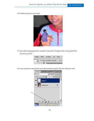 Graphic Design by Adobe Photoshop CS4                        http://slametriyanto.net




16) Letakkan posisinya secara tepat.




17) Agar tidak mengganggu ketika mengedit orang kerdil, hilangkan tanda centang pada Show
    Transform Controls.




18) Layer yang berisi orang kerdil masih dalam keadaan terpilih, klik ikon Add layer mask.




                                                 40
 