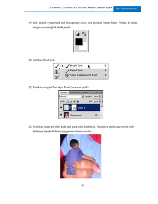 Graphic Design by Adobe Photoshop CS4                        http://slametriyanto.net




19) Klik default Foreground and Background color, lalu pastikan warna hitam berada di depan
   dengan cara mengklik tanda panah.




20) Aktifkan Brush tool.




21) Pastikan mengaktifkan layer Mask (berwarna putih).




22) Goreskan secara perlahan pada area yang tidak diperlukan. Tujuannya adalah agar seolah-olah
   badannya berada di dalam genggaman raksasa tersebut.




                                                41
 