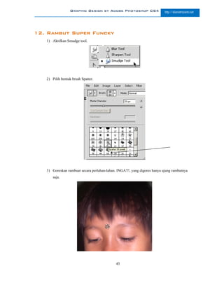 Graphic Design by Adobe Photoshop CS4                   http://slametriyanto.net




12. Rambut Super Funcky
   1) Aktifkan Smudge tool.




   2) Pilih bentuk brush Spatter.




   3) Goreskan rambuat secara perlahan-lahan. INGAT!, yang digores hanya ujung rambutnya
      saja.




                                            43
 