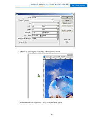 Graphic Design by Adobe Photoshop CS4         http://slametriyanto.net




3) Masukkan gambar yang akan dibuat sebagai ilustrasi poster.




4) Gambar sudah berhasil dimasukkan ke dalam dokumen Poster.




                                               46
 