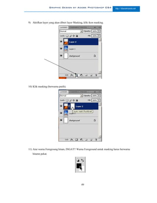 Graphic Design by Adobe Photoshop CS4                 http://slametriyanto.net




9) Aktifkan layer yang akan diberi layer Masking, klik ikon masking.




10) Klik masking (berwarna putih).




11) Atur warna Foregroung hitam, INGAT!! Warna Foreground untuk masking harus berwarna
   hitamn pekat.




                                               49
 