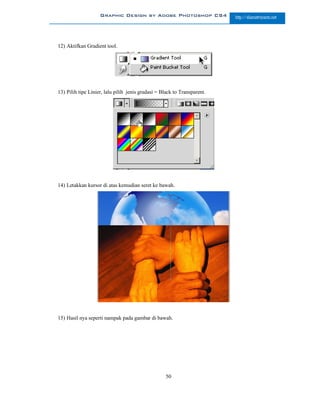Graphic Design by Adobe Photoshop CS4                 http://slametriyanto.net




12) Aktifkan Gradient tool.




13) Pilih tipe Linier, lalu pilih jenis gradasi = Black to Transparent.




14) Letakkan kursor di atas kemudian seret ke bawah.




15) Hasil nya seperti nampak pada gambar di bawah.




                                                   50
 