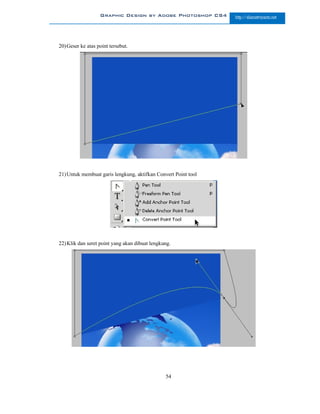 Graphic Design by Adobe Photoshop CS4        http://slametriyanto.net




20) Geser ke atas point tersebut.




21) Untuk membuat garis lengkung, aktifkan Convert Point tool




22) Klik dan seret point yang akan dibuat lengkung.




                                                54
 