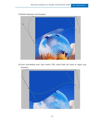 Graphic Design by Adobe Photoshop CS4              http://slametriyanto.net




23) Buatlah lengkungan sesuai keinginan.




24) Untuk memindahkan point, tekan tombol CTRL sambil diklik dan diseret ke bagian yang
   diinginkan




                                           55
 