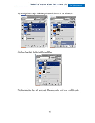 Graphic Design by Adobe Photoshop CS4                     http://slametriyanto.net




25) Sekarang duplikasi shape tersebut dengan cara menyeret ke ikon Add New Layers




26) Sebuah Shape hasil duplikasi telah berhasil dibuat.




27) Sekarang aktifkan shape asli yang berada di bawah kemudian ganti warna yang lebih muda.




                                                  56
 