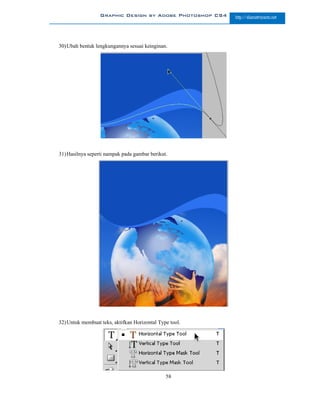 Graphic Design by Adobe Photoshop CS4   http://slametriyanto.net




30) Ubah bentuk lengkungannya sesuai keinginan.




31) Hasilnya seperti nampak pada gambar berikut.




32) Untuk membuat teks, aktifkan Horizontal Type tool.




                                               58
 