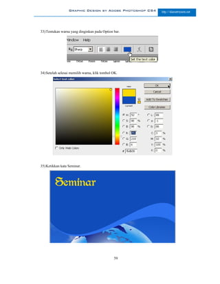 Graphic Design by Adobe Photoshop CS4   http://slametriyanto.net




33) Tentukan warna yang dinginkan pada Option bar.




34) Setelah selesai memilih warna, klik tombol OK.




35) Ketikkan kata Seminar.




                                               59
 