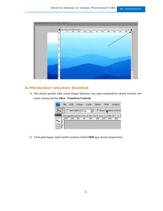 Graphic Design by Adobe Photoshop CS4                      http://slametriyanto.net




3.Mengubah Ukuran Gambar
 1) Jika ukuran gambar tidak sesuai dengan dokumen, dan ingin memperbesar ukuran tersebut, beri
    tanda centang fasilitas Show Transform Controle.




 2) Tarik pada bagian sudut sambil menekan tombol Shift agar ukuran proporsional.




                                                6
 