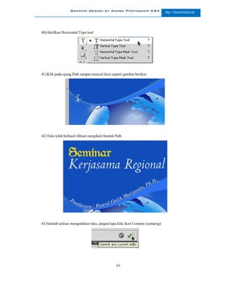 Graphic Design by Adobe Photoshop CS4                         http://slametriyanto.net




40) Aktifkan Horizontal Type tool




41) Klik pada ujung Path sampai muncul ikon seperti gambar berikut.




42) Teks telah berhasil dibuat mengikuti bentuk Path.




43) Setelah selesai mengetikkan teks, jangan lupa klik ikon Commit (centarng)




                                                 61
 