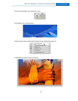 Graphic Design by Adobe Photoshop CS4                         http://slametriyanto.net




44) Untuk memindahkan teks, aktikan Move tool.




45) Pindahkan teks sesuai kebutuhan.




46) Sekarang kita akan membuat blok di bagian bawah, aktifkan Rectangle tool.




47) Buatlah kotak dengan ukuran secukupnya.




                                               62
 