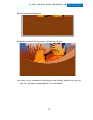 Graphic Design by Adobe Photoshop CS4                      http://slametriyanto.net




48) Ubah menjadi sebuah lengkungan.




49) Duplikasi lengkungan tersebut kemudian ganti warna yang berbeda.




50) Sekarang kita akan memberikan efek bayangan pada salah satu Shape. Aktifkan shape yang ingin
   diberi efek Drop Shadow kemudian klik ikon Style > Drop Shadow.




                                              63
 