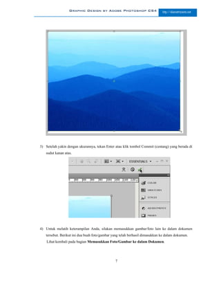 Graphic Design by Adobe Photoshop CS4                      http://slametriyanto.net




3) Setelah yakin dengan ukurannya, tekan Enter atau klik tombol Commit (centang) yang berada di
   sudut kanan atas.




4) Untuk melatih keterampilan Anda, silakan memasukkan gambar/foto lain ke dalam dokumen
   tersebut. Berikut ini dua buah foto/gambar yang telah berhasil dimasukkan ke dalam dokumen.
    Lihat kembali pada bagian Memasukkan Foto/Gambar ke dalam Dokumen.




                                               7
 