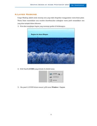 Graphic Design by Adobe Photoshop CS4                    http://slametriyanto.net




4.Layer Masking
 Fungsi Masking adalah untuk menutup area yang tidak diinginkan menggunakan warna hitam pekat.
 Warna hitam menandakan area tersebut disembunyikan sedangkan warna putih menandakan area
 yang akan nampak dalam dokumen.
 1) Kita akan menghapus bagian yang menutupi gambar di belakangnya.



                   Bagian ini akan dihapus




 2) Klik Panel LAYERS yang terletak di sebelah kanan.




 3) Jika panel LAYERS belum muncul, pilih menu Windows > Layers.




                                               8
 