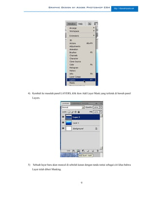 Graphic Design by Adobe Photoshop CS4                      http://slametriyanto.net




4) Kembali ke masalah panel LAYERS, klik ikon Add Layer Mask yang terletak di bawah panel
     Layers.




5)   Sebuah layar baru akan muncul di sebelah kanan dengan tanda rantai sebagai ciri khas bahwa
     Layer telah diberi Masking.




                                                 9
 