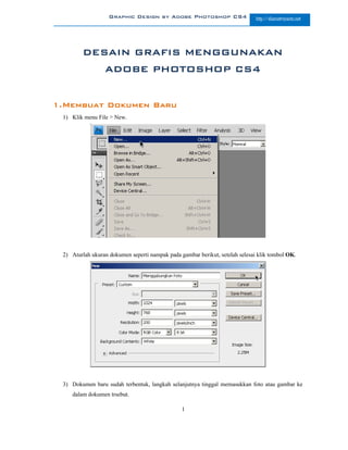 Graphic Design by Adobe Photoshop CS4                      http://slametriyanto.net




        DESAIN GRAFIS MENGGUNAKAN
                 ADOBE PHOTOSHOP CS4


1.Membuat Dokumen Baru
 1) Klik menu File > New.




 2) Aturlah ukuran dokumen seperti nampak pada gambar berikut, setelah selesai klik tombol OK.




 3) Dokumen baru sudah terbentuk, langkah selanjutnya tinggal memasukkan foto atau gambar ke
    dalam dokumen trsebut.

                                                1
 