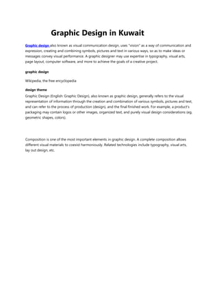 Graphic Design in Kuwait
Graphic design also known as visual communication design, uses "vision" as a way of communication and
expression, creating and combining symbols, pictures and text in various ways, so as to make ideas or
messages convey visual performance. A graphic designer may use expertise in typography, visual arts,
page layout, computer software, and more to achieve the goals of a creative project.
graphic design
Wikipedia, the free encyclopedia
design theme
Graphic Design (English: Graphic Design), also known as graphic design, generally refers to the visual
representation of information through the creation and combination of various symbols, pictures and text,
and can refer to the process of production (design), and the final finished work. For example, a product's
packaging may contain logos or other images, organized text, and purely visual design considerations (eg,
geometric shapes, colors).
Composition is one of the most important elements in graphic design. A complete composition allows
different visual materials to coexist harmoniously. Related technologies include typography, visual arts,
lay out design, etc.
 