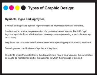 Types of Graphic Design:
Symbols, logos and logotypes
Symbols and logos are special, highly condensed information forms or identifiers.
Symbols are an abstract representation of a particular idea or identity. The CBS “eye”
logo is a symbolic form, which we learn to recognize as representing a particular concept
or company.
Logotypes are corporate identifications based on a special typographical word treatment.
Some logos are combinations of symbol and logotype.
In order to create these identifiers, the designer must have a clear vision of the corporation
or idea to be represented and of the audience to which the message is directed.
 