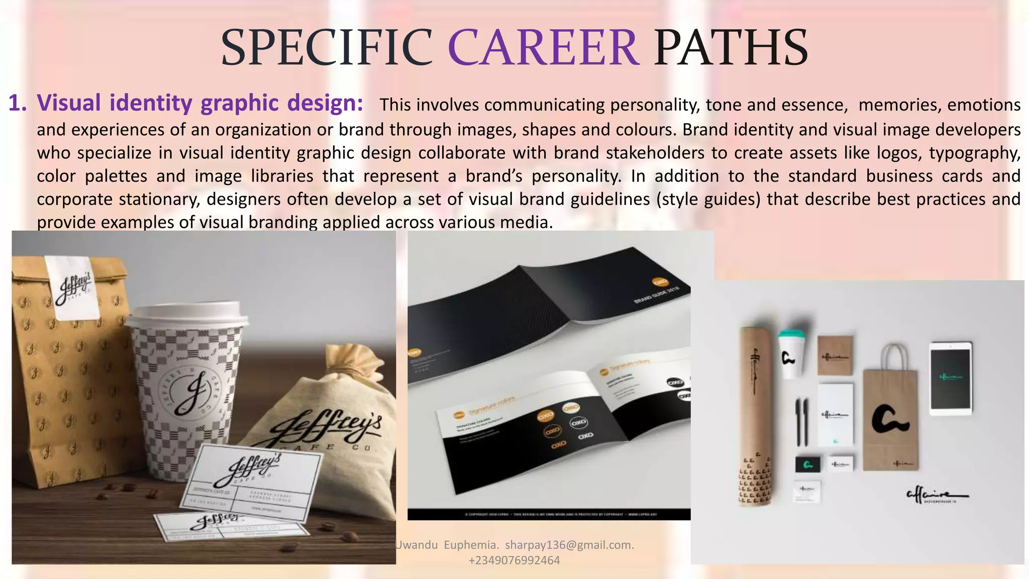 SPECIFIC CAREER PATHS
1. Visual identity graphic design: This involves communicating personality, tone and essence, memories, emotions
and experiences of an organization or brand through images, shapes and colours. Brand identity and visual image developers
who specialize in visual identity graphic design collaborate with brand stakeholders to create assets like logos, typography,
color palettes and image libraries that represent a brand’s personality. In addition to the standard business cards and
corporate stationary, designers often develop a set of visual brand guidelines (style guides) that describe best practices and
provide examples of visual branding applied across various media.
Uwandu Euphemia. sharpay136@gmail.com.
+2349076992464
 