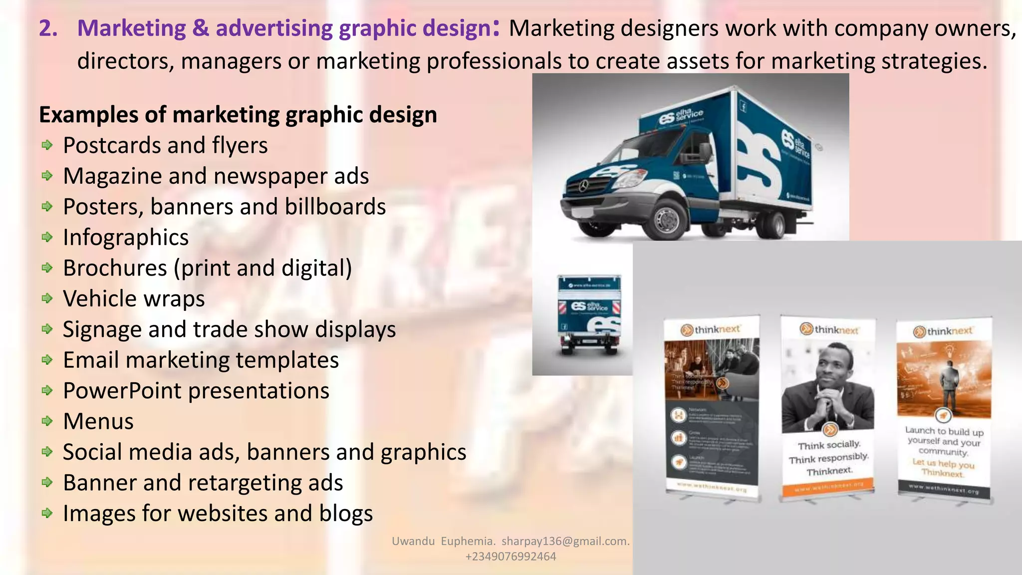 2. Marketing & advertising graphic design: Marketing designers work with company owners,
directors, managers or marketing professionals to create assets for marketing strategies.
Examples of marketing graphic design
Postcards and flyers
Magazine and newspaper ads
Posters, banners and billboards
Infographics
Brochures (print and digital)
Vehicle wraps
Signage and trade show displays
Email marketing templates
PowerPoint presentations
Menus
Social media ads, banners and graphics
Banner and retargeting ads
Images for websites and blogs
Uwandu Euphemia. sharpay136@gmail.com.
+2349076992464
 